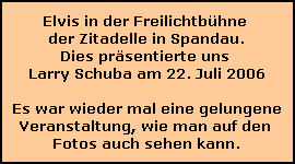 Elvis in der Freilichtbhne 
der Zitadelle in Spandau.
Dies prsentierte uns 
Larry Schuba am 22. Juli 2006

Es war wieder mal eine gelungene
Veranstaltung, wie man auf den 
Fotos auch sehen kann.