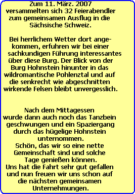 Zum 11. Mrz. 2007
versammelten sich 32 Feierabendler
zum gemeinsamen Ausflug in die 
Schsische Schweiz.

Bei herrlichem Wetter dort ange-
kommen, erfuhren wir bei einer
    sachkundigen Fhrung interessantes
 ber diese Burg. Der Blick von der 
Burg Hohnstein hinunter in das 
wildromantische Pohlenztal und auf 
die senkrecht wie abgeschnitten 
 wirkende Felsen bleibt unvergesslich. 


Nach dem Mittagessen 
wurde dann auch noch das Tanzbein 
geschwungen und ein Spaziergang
durch das hgelige Hohnstein 
unternommen.
Schn, das wir so eine nette 
Gemeinschaft sind und solche 
Tage genieen knnen.
Uns hat die Fahrt sehr gut gefallen 
und nun freuen wir uns schon auf 
die nchsten gemeinsamen 
Unternehmungen.