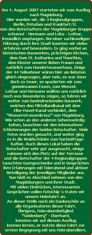 Am 4. August 2007 starteten wir zum Ausflug
 nach Magdeburg.
Hier wurden wir, die 3 Regionalgruppen, 
Berlin, Potsdam und Frankfurt/O. 
von den Botschaftern der Magdeburger Gruppe
schuessi - Hermann und Loba - Lothar, 
freundlich empfangen. Bei einer sachkundigen
Fhrung durch ihre Stadt konnten wir vieles 
erfahren und bewundern. Es ging vorbei an 
historischen Bauwerken, prchtigen Kirchen,
dem Dom St. Katharina und Mauritius,
dem Kloster unserer lieben Frauen und 
natrlich zum Hundertwasserhaus. Einige
der 44 Teilnehmer wren hier am liebsten
gleich eingezogen, aber nein, es war dann
doch zu teuer, so spazierten wir zum
gemeinsamen Essen, zum Wenzel.   
Lothar und Hermann wollten uns natrlich
noch was Besonderes zeigen, so fuhren wir 
weiter zum beeindruckenden Bauwerk, 
welches den Mittellandkanal mit dem 
Elbe-Havel-Kanal verbindet, dem 
