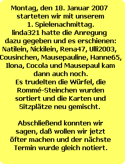 Montag, den 18. Januar 2007 
starteten wir mit unserem
1. Spielenachmittag.
linda321 hatte die Anregung 
dazu gegeben und es erschienen:
Natilein, Nickilein, Rena47, Ulli2003, 
Cousinchen, Mausepauline, Hanne65,
Ilona, Cocola und Mausepaul kam
dann auch noch.
Es trudelten die Wrfel, die
Romm-Steinchen wurden
sortiert und die Karten und
Sitzpltze neu gemischt. 

Abschlieend konnten wir
sagen, da wollen wir jetzt
fter machen und der nchste
Termin wurde gleich notiert.