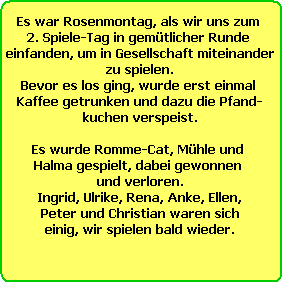 Es war Rosenmontag, als wir uns zum 
2. Spiele-Tag in gemtlicher Runde 
einfanden, um in Gesellschaft miteinander
zu spielen.
Bevor es los ging, wurde erst einmal 
Kaffee getrunken und dazu die Pfand-
kuchen verspeist.

Es wurde Romme-Cat, Mhle und 
Halma gespielt, dabei gewonnen 
und verloren.
Ingrid, Ulrike, Rena, Anke, Ellen,
Peter und Christian waren sich
einig, wir spielen bald wieder.