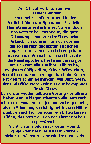 Am 14. Juli verbrachten wir 
38 Feierabendler
einen sehr schnen Abend in der 
Freilichtbhne der Spandauer Zitadelle. 
Hier stimmte einfach alles. So war doch 
das Wetter hervorragend, die gute 
Stimmung schon vor der Show beim 
Picknick, ich sehe immer noch vor mir 
die so reichlich gedeckten Tischchen, 
sogar mit Deckchen. Auch karegu kam 
mausepauls Wunsch nach und brachte 
die Ksehppchen, hertalein versorgte 
um sich rum alle aus ihrer Khltruhe, 
es gingen Sigkeiten, Kekse, Wrstchen, 
Bouletten und Kmmerlinge durch die Reihen. 
Mit den frischen Getrnken, wie Sekt, Wein, 
Bier und Sfte waren wir nun gut bewappnet 
fr die Show. 
Larry war wieder toll, zum Gesang der allseits 
bekannten Schlager stimmten alle lautstark 
mit ein. Diesmal hat es jemand wahr gemacht, 
als die Stimmung so richtig bebte, den Hhe-
punkt erreichte, flog sogar ein BH zu Larrys 
Fen, das hatte er sich doch immer schon 
so gewnscht. 
Sichtlich zufrieden mit diesem Abend, 
gingen wir nach Hause und werden 
sicher im nchsten Jahr wieder dabei sein.