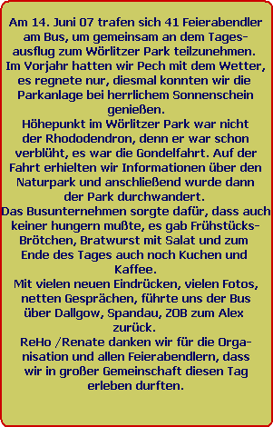 Am 14. Juni 07 trafen sich 41 Feierabendler
am Bus, um gemeinsam an dem Tages-
ausflug zum Wrlitzer Park teilzunehmen. 
Im Vorjahr hatten wir Pech mit dem Wetter,
es regnete nur, diesmal konnten wir die 
Parkanlage bei herrlichem Sonnenschein
genieen.
Hhepunkt im Wrlitzer Park war nicht
der Rhododendron, denn er war schon
verblht, es war die Gondelfahrt. Auf der
Fahrt erhielten wir Informationen ber den
Naturpark und anschlieend wurde dann
der Park durchwandert. 
Das Busunternehmen sorgte dafr, dass auch
keiner hungern mute, es gab Frhstcks-
Brtchen, Bratwurst mit Salat und zum 
Ende des Tages auch noch Kuchen und 
Kaffee.
Mit vielen neuen Eindrcken, vielen Fotos,
netten Gesprchen, fhrte uns der Bus
ber Dallgow, Spandau, ZOB zum Alex 
zurck. 
ReHo /Renate danken wir fr die Orga-
nisation und allen Feierabendlern, dass
wir in groer Gemeinschaft diesen Tag
erleben durften.