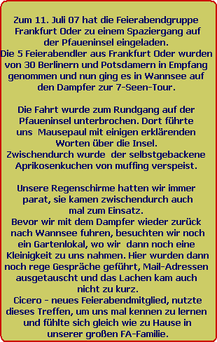 Zum 11. Juli 07 hat die Feierabendgruppe 
Frankfurt Oder zu einem Spaziergang auf
der Pfaueninsel eingeladen. 
Die 5 Feierabendler aus Frankfurt Oder wurden 
von 30 Berlinern und Potsdamern in Empfang 
genommen und nun ging es in Wannsee auf 
den Dampfer zur 7-Seen-Tour. 

Die Fahrt wurde zum Rundgang auf der 
Pfaueninsel unterbrochen. Dort fhrte 
uns  Mausepaul mit einigen erklrenden 
Worten ber die Insel. 
Zwischendurch wurde  der selbstgebackene 
Aprikosenkuchen von muffing verspeist. 

Unsere Regenschirme hatten wir immer 
parat, sie kamen zwischendurch auch
mal zum Einsatz. 
Bevor wir mit dem Dampfer wieder zurck 
nach Wannsee fuhren, besuchten wir noch
ein Gartenlokal, wo wir  dann noch eine 
Kleinigkeit zu uns nahmen. Hier wurden dann
noch rege Gesprche gefhrt, Mail-Adressen 
ausgetauscht und das Lachen kam auch 
nicht zu kurz.
Cicero - neues Feierabendmitglied, nutzte
dieses Treffen, um uns mal kennen zu lernen 
und fhlte sich gleich wie zu Hause in
unserer groen FA-Familie.