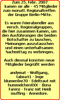 Zum 25. Febr. 2007
    kamen sie alle - 45 Mitglieder -
zum monatl. Regionaltreffen 
der Gruppe Berlin-Mitte.

Es waren Feierabendler aus 
versch. Regionalgruppen,
die hier zusammen kamen, um 
den Ausfhrungen der beiden 
Botschafter zu lauschen, 
Meinungen auszutauschen 
und einen unterhaltsamen 
Nachmittag zu verbringen.

Auch diesmal konnten neue 
Mitglieder begrt werden

andymat - Wolfgang, 
tabea41 - Inge
blumenfee70 - Edeltraut mit
hummelchenXXX - Ilona 
Farenz - Franz mit Heidi
muffing - Annedore.