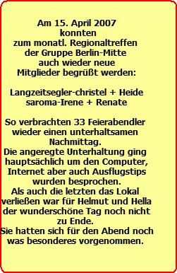Am 15. April 2007
  konnten 
zum monatl. Regionaltreffen 
der Gruppe Berlin-Mitte 
auch wieder neue
Mitglieder begrt werden:

Langzeitsegler-christel + Heide
saroma-Irene + Renate
 
So verbrachten 33 Feierabendler 
wieder einen unterhaltsamen 
Nachmittag. 
Die angeregte Unterhaltung ging 
hauptschlich um den Computer,
Internet aber auch Ausflugstips
wurden besprochen.
Als auch die letzten das Lokal 
verlieen war fr Helmut und Hella
der wunderschne Tag noch nicht
zu Ende. 
Sie hatten sich fr den Abend noch
was besonderes vorgenommen.