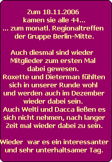 Zum 18.11.2006 
kamen sie alle 44...
... zum monatl. Regionaltreffen 
der Gruppe Berlin-Mitte.

Auch diesmal sind wieder  
Mitglieder zum ersten Mal 
dabei gewesen. 
Roxette und Dieterman fhlten
sich in unserer Runde wohl 
und werden auch im Dezember
wieder dabei sein. 
Auch Welti und Dacca lieen es
sich nicht nehmen, nach langer
Zeit mal wieder dabei zu sein.

Wieder  war es ein interessanter
und sehr unterhaltsamer Tag.