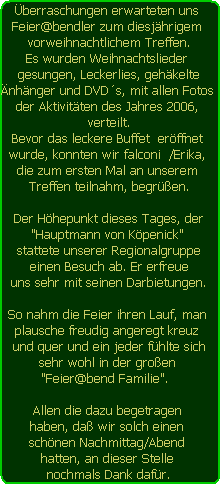 berraschungen erwarteten uns 
Feier@bendler zum diesjhrigem 
vorweihnachtlichem Treffen.
Es wurden Weihnachtslieder 
gesungen, Leckerlies, gehkelte
nhnger und DVDs, mit allen Fotos 
der Aktivitten des Jahres 2006, 
verteilt.
Bevor das leckere Buffet  erffnet 
wurde, konnten wir falconi  /Erika, 
die zum ersten Mal an unserem 
Treffen teilnahm, begren.

Der Hhepunkt dieses Tages, der
