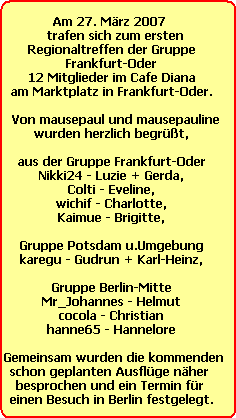 Am 27. Mrz 2007 
   trafen sich zum ersten 
Regionaltreffen der Gruppe
Frankfurt-Oder
12 Mitglieder im Cafe Diana
am Marktplatz in Frankfurt-Oder.
 
   Von mausepaul und mausepauline 
wurden herzlich begrt,

aus der Gruppe Frankfurt-Oder
Nikki24 - Luzie + Gerda,
Colti - Eveline,
wichif - Charlotte,
Kaimue - Brigitte,

Gruppe Potsdam u.Umgebung
karegu - Gudrun + Karl-Heinz,

Gruppe Berlin-Mitte
Mr_Johannes - Helmut
cocola - Christian
hanne65 - Hannelore

 Gemeinsam wurden die kommenden
schon geplanten Ausflge nher 
besprochen und ein Termin fr 
einen Besuch in Berlin festgelegt.