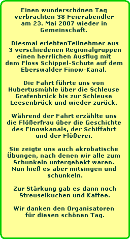 Einen wunderschnen Tag 
verbrachten 38 Feierabendler 
am 23. Mai 2007 wieder in 
Gemeinschaft. 

Diesmal erlebtenTeilnehmer aus
3 verschiedenen Regionalgruppen
einen herrlichen Ausflug mit 
dem Floss Schippel-Schute auf dem 
Eberswalder Finow-Kanal. 

Die Fahrt fhrte uns von 
Hubertusmhle ber die Schleuse 
Grafenbrck bis zur Schleuse 
Leesenbrck und wieder zurck. 

Whrend der Fahrt erzhlte uns 
die Flerfrau ber die Geschichte 
des Finowkanals, der Schiffahrt 
und der Flerei. 

Sie zeigte uns auch akrobatische 
bungen, nach denen wir alle zum 
Schunkeln untergehakt waren. 
Nun hie es aber mitsingen und 
schunkeln.

Zur Strkung gab es dann noch
Streuselkuchen und Kaffee.

Wir danken den Organisatoren 
fr diesen schnen Tag.