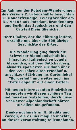 Im Rahmen der Potsdam-Wanderungen 
des Vereins 2. Lebenshlfte besuchten 
16 wanderfreudige  Feier@bendler am 
31. Mai 07 aus Potsdam, Brandenburg 
und Berlin das Jagdschloss und den 
Ortsteil Klein Glienicke. 

Herr Gladitz, der die Fhrung leitete, 
erzhlte uns ber die 600jhrige 
Geschichte des Ortes. 

Die Wanderung ging durch die 
Schweizer Alpenlandschaft bis 
hinauf zur italienischen Loggia 
Alexandra, auf dem Bttcherberg.
Abwrts spazierten wir dann ber 
den 220 Jahre alten Friedhof u. 
anschl.zur Strkung ins Gartenlokal
 