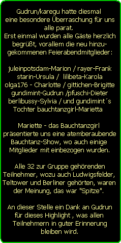 Gudrun/karegu hatte diesmal 
eine besondere berraschung fr uns
alle parat. 
Erst einmal wurden alle Gste herzlich
begrt, vorallem die neu hinzu-
gekommenen Feierabendmitglieder:

juleinpotsdam-Marion / rayer-Frank
starin-Ursula /  lilibeta-Karola
olga176 - Charlotte / gittichen-Brigitte
gundimint-Gudrun /pfuschi-Dieter
berlibussy-Sylvia / und gundimints
Tochter bauchtanzgirl-Marietta  

Mariette - das Bauchtanzgirl 
prsentierte uns eine atemberaubende
Bauchtanz-Show, wo auch einige 
Mitglieder mit einbezogen wurden.

Alle 32 zur Gruppe gehrenden
Teilnehmer, wozu auch Ludwigsfelder, 
Teltower und Berliner gehrten, waren 
der Meinung, das war 