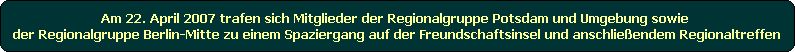 Am 22. April 2007 trafen sich Mitglieder der Regionalgruppe Potsdam und Umgebung sowie 
der Regionalgruppe Berlin-Mitte zu einem Spaziergang auf der Freundschaftsinsel und anschlieendem Regionaltreffen