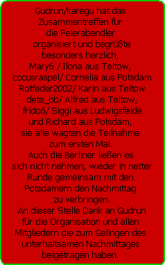 Gudrun/karegu hat das 
Zusammentreffen fr 
die Feierabendler 
organisiert und begrte
besonders herzlich, 
Mary6 / Ilona aus Teltow, 
cocusraspel/ Cornelia aus Potsdam
Rotfeder2002/ Karin aus Teltow
dete_bb/ Alfred aus Teltow,
frido6/ Siggi aus Ludwigsfelde
und Richard aus Potsdam, 
sie alle wagten die Teilnahme 
zum ersten Mal. 
Auch die Berliner lieen es 
sich nicht nehmen, wieder in netter
Runde gemeinsam mit den 
Potsdamern den Nachmittag 
zu verbringen.
An dieser Stelle Dank an Gudrun
fr die Organisation und allen 
Mitgliedern die zum Gelingen des 
unterhaltsamen Nachmittages 
beigetragen haben.