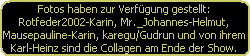 Fotos haben zur Verfgung gestellt:
Rotfeder2002-Karin, Mr._Johannes-Helmut,
Mausepauline-Karin, karegu/Gudrun und von ihrem
Karl-Heinz sind die Collagen am Ende der Show.