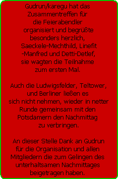 Gudrun/karegu hat das 
Zusammentreffen fr 
die Feierabendler 
organisiert und begrte
besonders herzlich, 
Saeckele-Mechthild, Linefit
-Manfred und Detti-Detlef,
sie wagten die Teilnahme 
zum ersten Mal. 

Auch die Ludwigsfelder, Teltower,
und Berliner lieen es 
sich nicht nehmen, wieder in netter
Runde gemeinsam mit den 
Potsdamern den Nachmittag 
zu verbringen.

An dieser Stelle Dank an Gudrun
fr die Organisation und allen 
Mitgliedern die zum Gelingen des 
unterhaltsamen Nachmittages 
beigetragen haben.