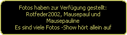 Fotos haben zur Verfgung gestellt:
Rotfeder2002, Mausepaul und
Mausepauline
Es sind viele Fotos -Show hrt allein auf