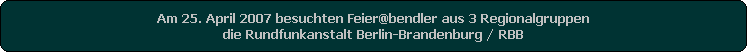 Am 25. April 2007 besuchten Feier@bendler aus 3 Regionalgruppen
die Rundfunkanstalt Berlin-Brandenburg / RBB