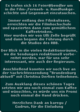 Es trafen sich 16 Feier@bendler um 
in die Film-,Fernseh- u. Rundfunkge-
schichte und Gegenwart einzutauchen.

Immer entlang den Filmkulissen, 
erreichten wir die Filmhochschule 
und spazierten dann zum gemtlichem 
Kaffeetrinken. 
Hier wurden wir von Ulli Zelle begrt
und dann begann die Fhrung durch 
die Studios des RBB.

Der Blick in die vielen Redaktionsrume, 
wo die Sendungen redaktionell vorbe-
reitet werden, war fr uns sehr
interessant, wie auch der Regieraum.

Anschlieend konnten wir noch live an 
der Nachrichtensendung 