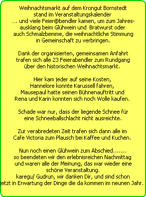 Weihnachtsmarkt auf dem Krongut Bornstedt
stand im Veranstaltungskalender 
. und viele Feier@bendler kamen, um zum Jahres-
ausklang beim Glhwein und  Bratwurst oder 
auch Schmalzbemme, die weihnachtliche Stimmung
in Gemeinschaft zu verbringen.

Dank der organisierten, gemeinsamen Anfahrt
trafen sich alle 23 Feierabendler zum Rundgang
ber den historischen Weihnachtsmarkt. 

Hier kam jeder auf seine Kosten, 
Hannelore konnte Karussell fahren, 
Mausepaul hatte seinen Bhnenauftritt und 
Rena und Karin konnten sich noch Wolle kaufen. 

Schade war nur, dass der liegende Schnee fr
eine Schneeballschlacht nicht ausreichte.

Zur verabredeten Zeit trafen sich dann alle im 
Cafe Victoria zum Plausch bei Kaffee und Kuchen. 

Nun noch einen Glhwein zum Abschied.......
so beendeten wir den erlebnisreichen Nachmittag 
und waren alle der Meinung, das war wieder eine
schne Veranstaltung.
karegu/ Gudrun, wir danken Dir, und sind schon
jetzt in Erwartung der Dinge die da kommen im neunen Jahr.